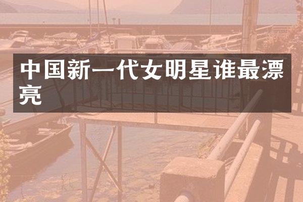 中国新一代女明星谁最漂亮