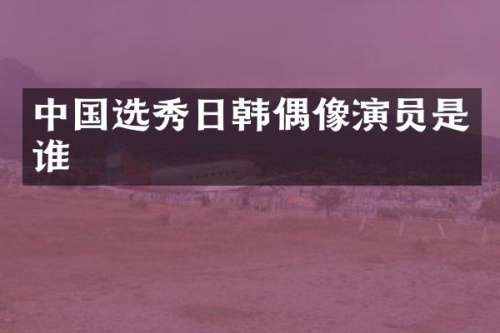 中国选秀日韩偶像演员是谁