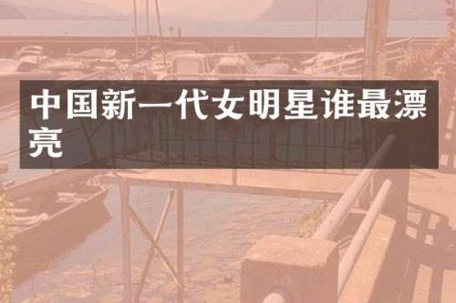 中国新一代女明星谁最漂亮