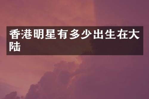 香港明星有多少出生在大陆