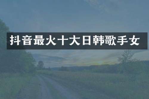 抖音最火十大日韩歌手女