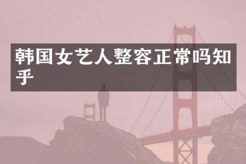 韩国女艺人整容正常吗知乎