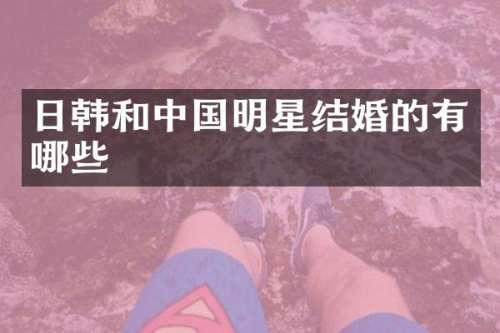 日韩和中国明星结婚的有哪些
