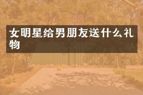 女明星给男朋友送什么礼物