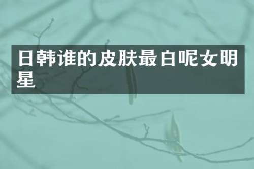 日韩谁的皮肤最白呢女明星