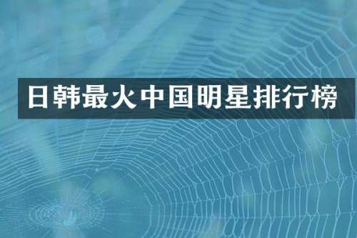 日韩最火中国明星排行榜