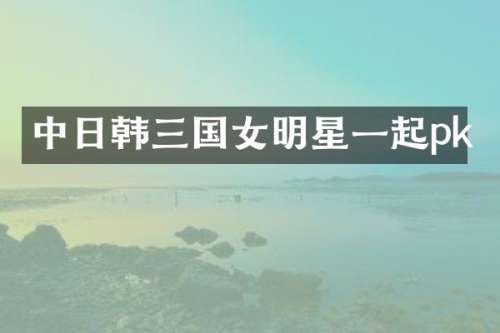 中日韩三国女明星一起pk