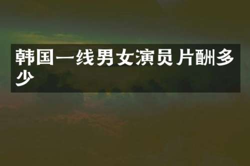韩国一线男女演员片酬多少