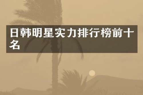 日韩明星实力排行榜前十名