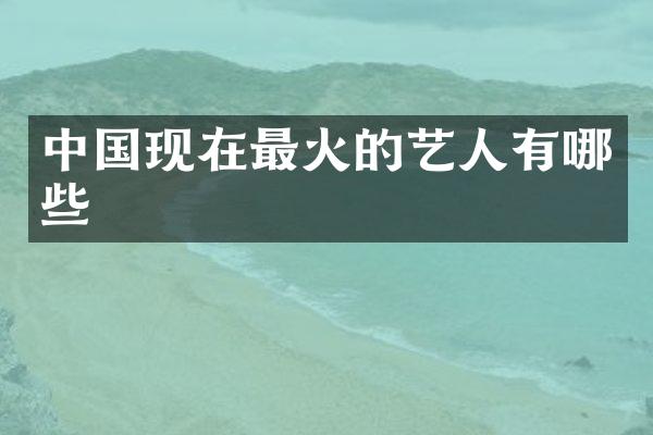 中国现在最火的艺人有哪些