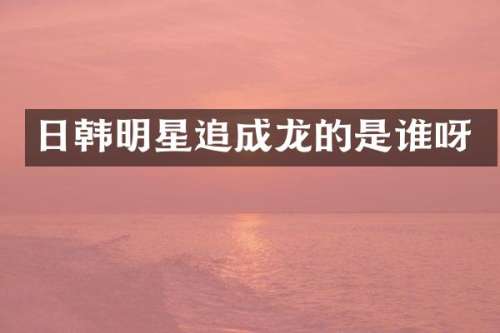 日韩明星追成龙的是谁呀