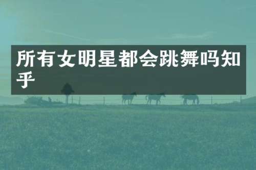 所有女明星都会跳舞吗知乎