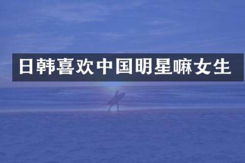 日韩喜欢中国明星嘛女生