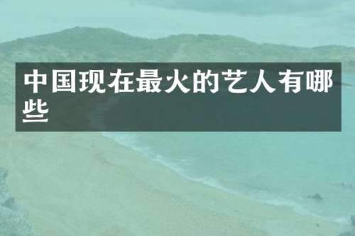 中国现在最火的艺人有哪些