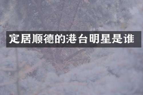 定居顺德的港台明星是谁