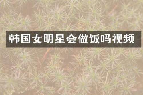 韩国女明星会做饭吗视频