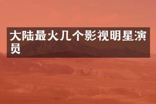 大陆最火几个影视明星演员