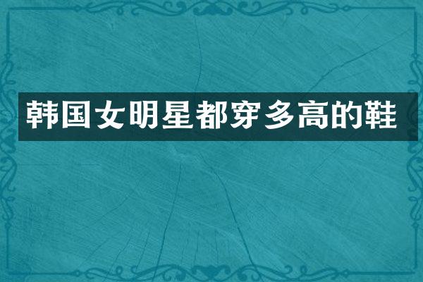 韩国女明星都穿多高的鞋