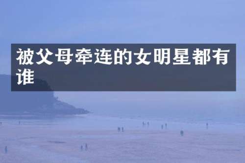 被父母牵连的女明星都有谁