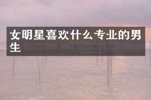 女明星喜欢什么专业的男生