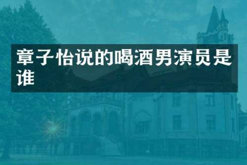 章子怡说的喝酒男演员是谁