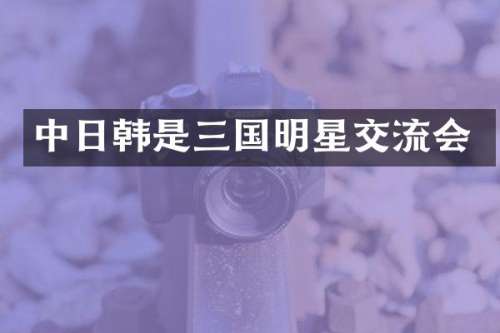 中日韩是三国明星交流会