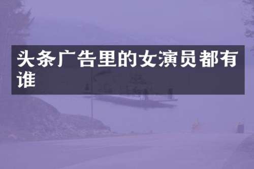 头条广告里的女演员都有谁