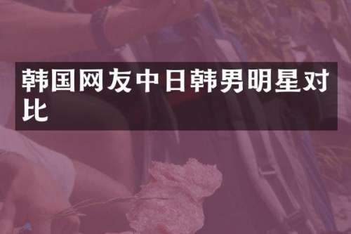 韩国网友中日韩男明星对比