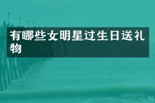 有哪些女明星过生日送礼物
