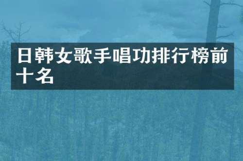 日韩女歌手唱功排行榜前十名