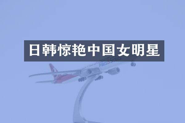 日韩惊艳中国女明星