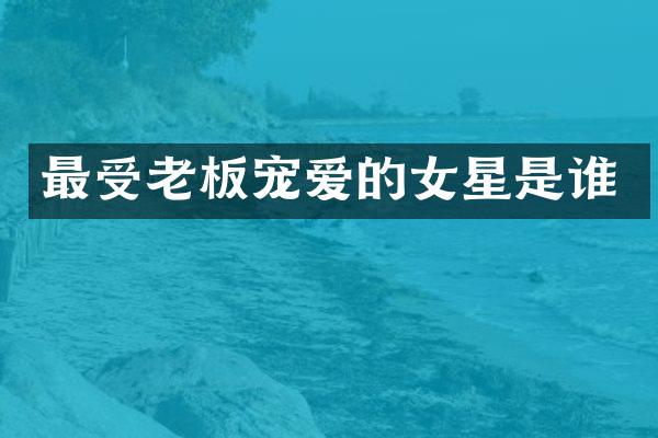 最受老板宠爱的女星是谁