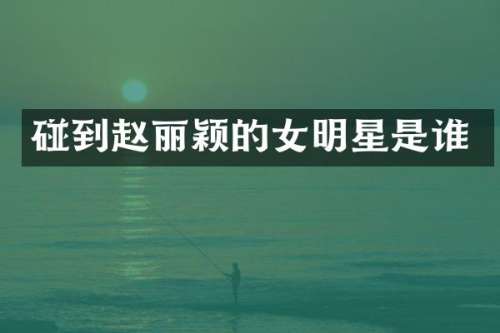 碰到赵丽颖的女明星是谁