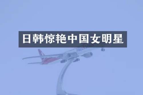 日韩惊艳中国女明星