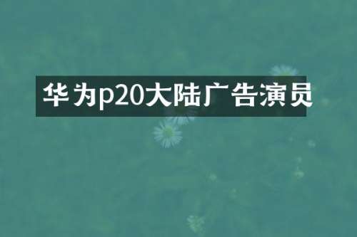 华为p20大陆广告演员
