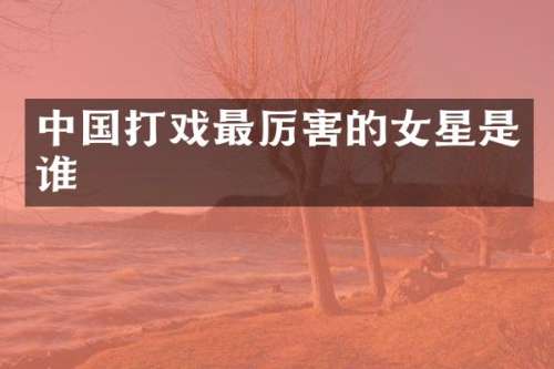 中国打戏最厉害的女星是谁