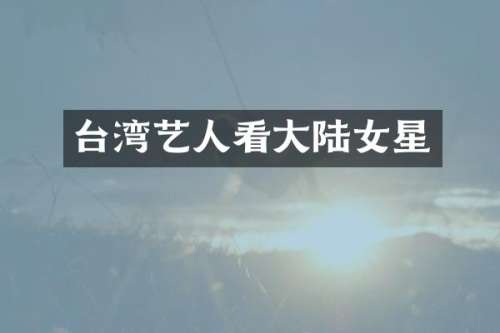 台湾艺人看大陆女星
