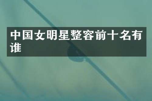 中国女明星整容前十名有谁