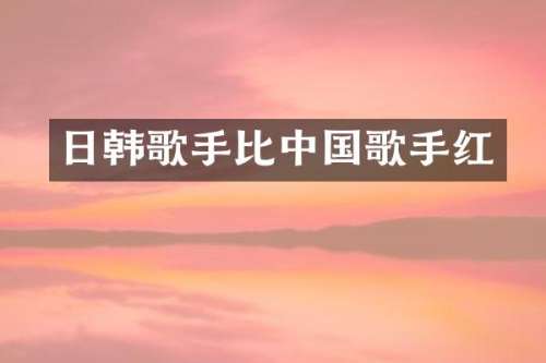 日韩歌手比中国歌手红