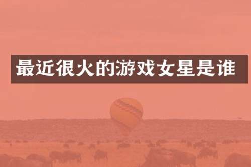 最近很火的游戏女星是谁