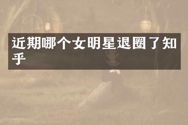 近期哪个女明星退圈了知乎