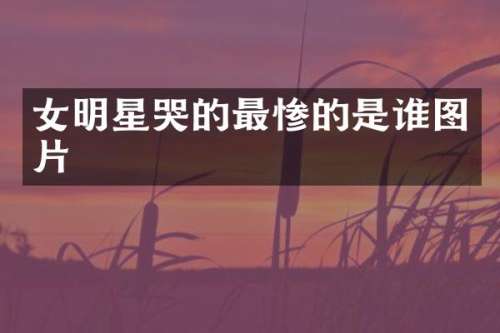 女明星哭的最惨的是谁图片