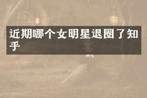 近期哪个女明星退圈了知乎