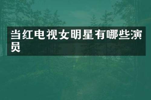 当红电视女明星有哪些演员