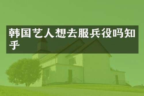 韩国艺人想去服兵役吗知乎