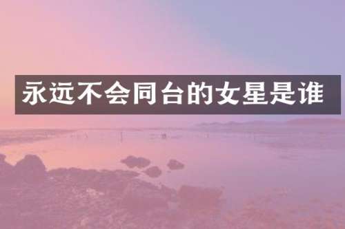 永远不会同台的女星是谁