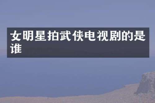 女明星拍武侠电视剧的是谁