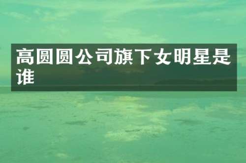 高圆圆公司旗下女明星是谁