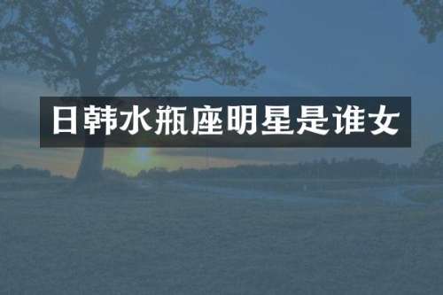 日韩水瓶座明星是谁女