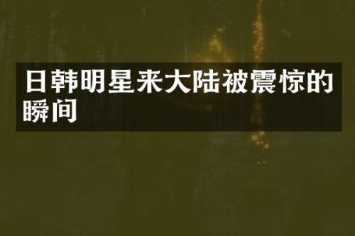 日韩明星来大陆被震惊的瞬间
